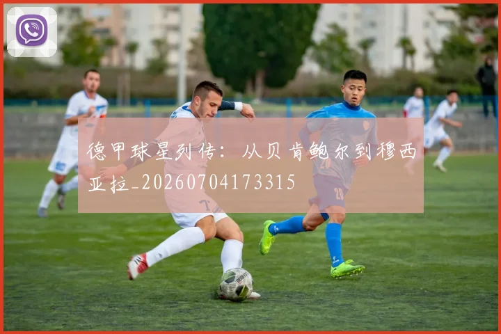 德甲球星列传:从贝肯鲍尔到穆西亚拉_20260704173315