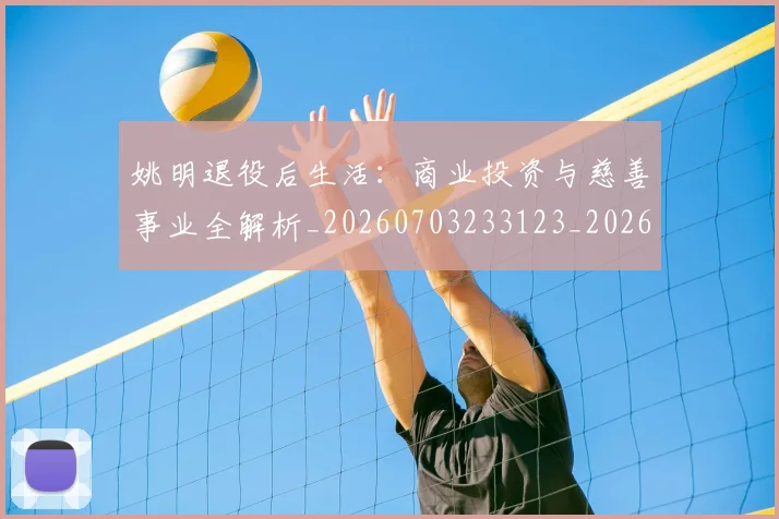 姚明退役后生活：商业投资与慈善事业全解析_20260703233123_20260720192533