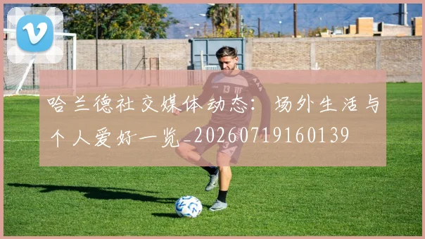 哈兰德社交媒体动态：场外生活与个人爱好一览_20260719160139