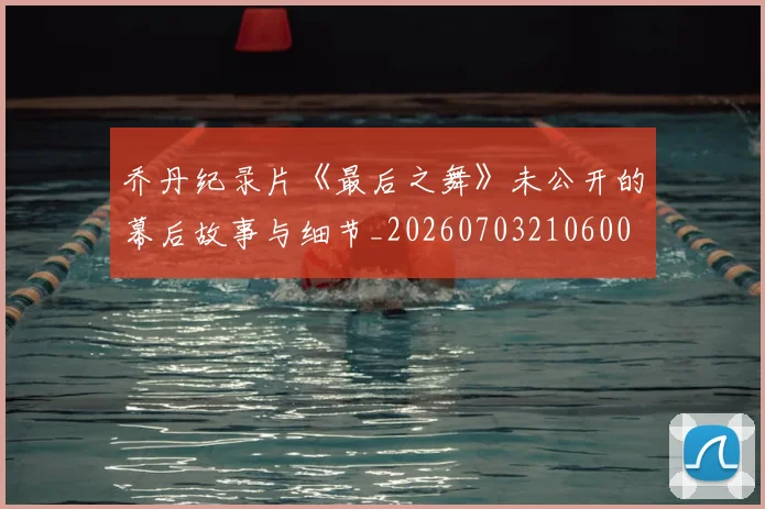乔丹纪录片《最后之舞》未公开的幕后故事与细节_20260703210600