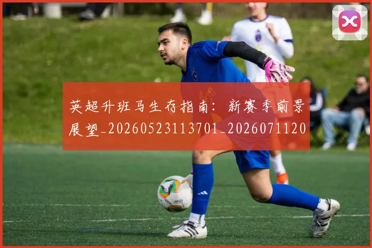 英超升班马生存指南:新赛季前景展望_20260523113701_20260711201232
