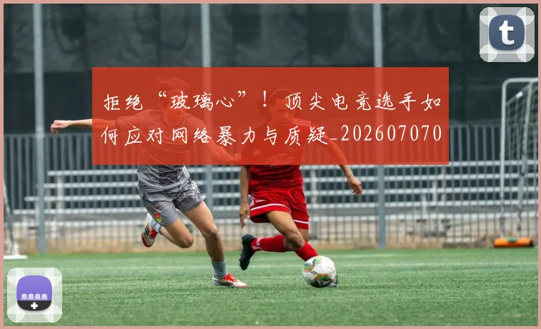 拒绝“玻璃心”！顶尖电竞选手如何应对网络暴力与质疑_20260707014438