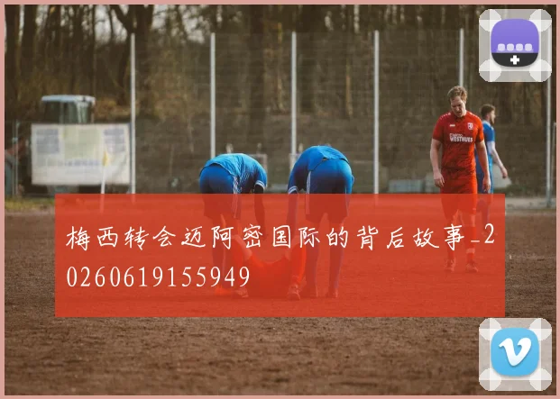 梅西转会迈阿密国际的背后故事_20260619155949