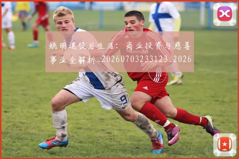 姚明退役后生活:商业投资与慈善事业全解析_20260703233123_20260720192533