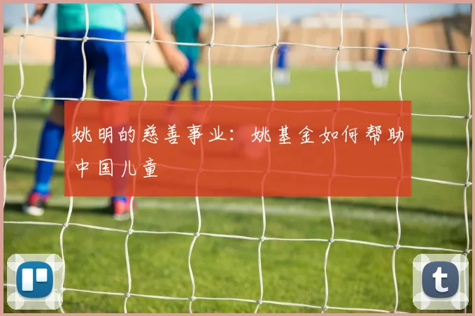 姚明的慈善事业：姚基金如何帮助中国儿童