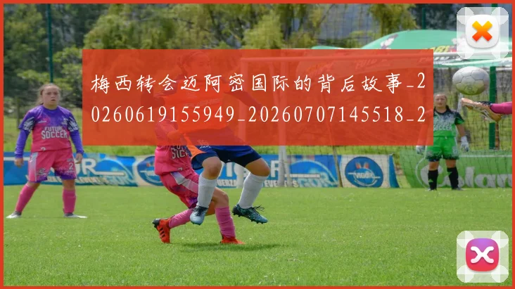 梅西转会迈阿密国际的背后故事_20260619155949_20260707145518_20260731182723