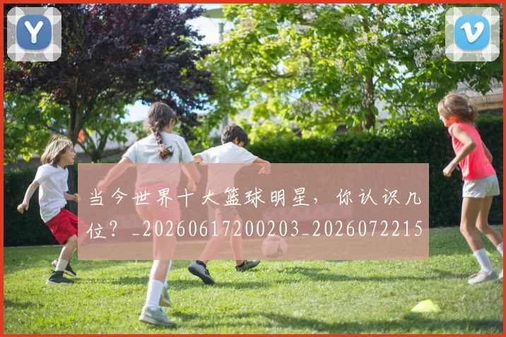 当今世界十大篮球明星,你认识几位?_20260617200203_20260722155444