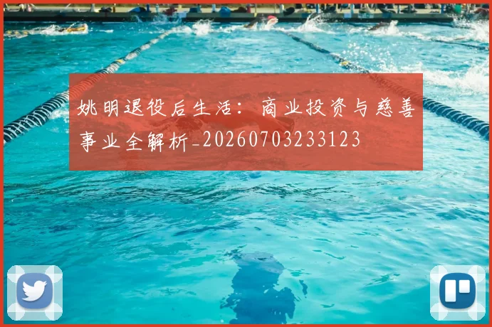 姚明退役后生活：商业投资与慈善事业全解析_20260703233123