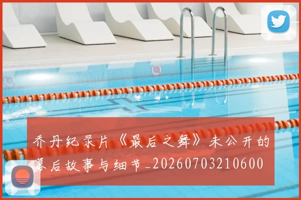 乔丹纪录片《最后之舞》未公开的幕后故事与细节_20260703210600